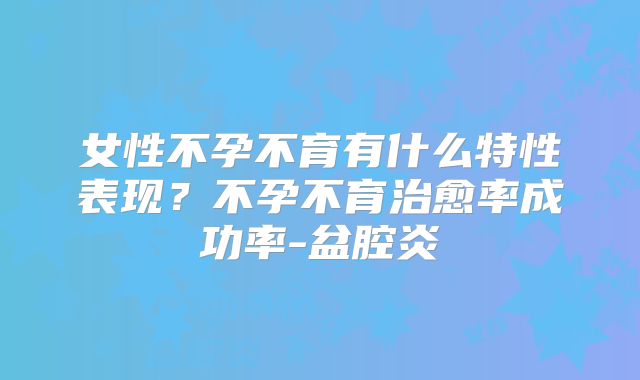 女性不孕不育有什么特性表现？不孕不育治愈率成功率-盆腔炎