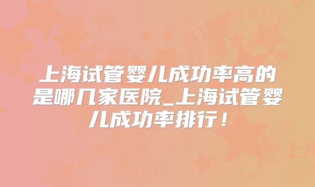 上海试管婴儿成功率高的是哪几家医院_上海试管婴儿成功率排行!