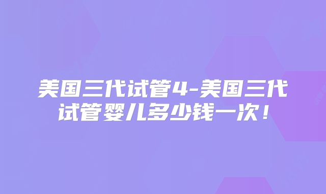 美国三代试管4-美国三代试管婴儿多少钱一次！