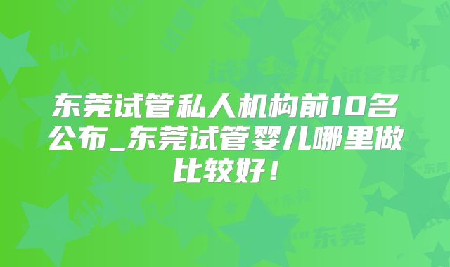 东莞试管私人机构前10名公布_东莞试管婴儿哪里做比较好！