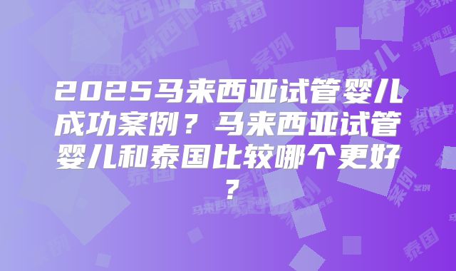 2025马来西亚试管婴儿成功案例？马来西亚试管婴儿和泰国比较哪个更好？