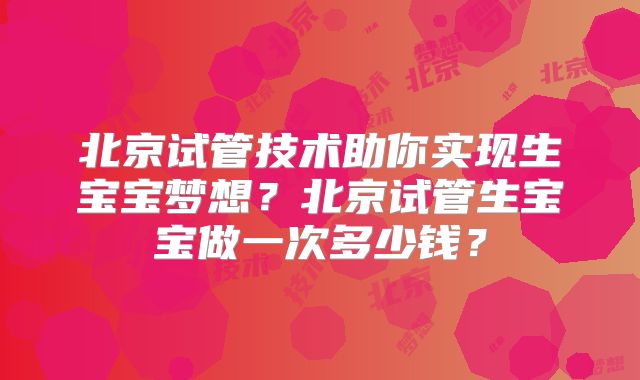 北京试管技术助你实现生宝宝梦想？北京试管生宝宝做一次多少钱？