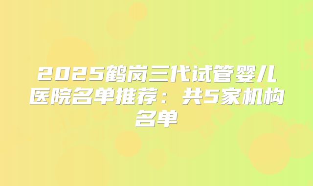 2025鹤岗三代试管婴儿医院名单推荐：共5家机构名单