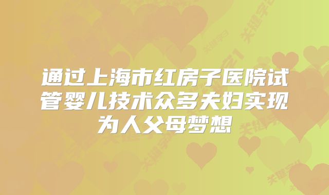 通过上海市红房子医院试管婴儿技术众多夫妇实现为人父母梦想