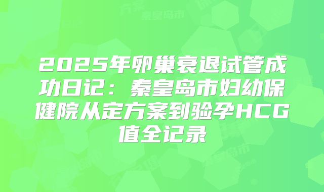 2025年卵巢衰退试管成功日记：秦皇岛市妇幼保健院从定方案到验孕HCG值全记录
