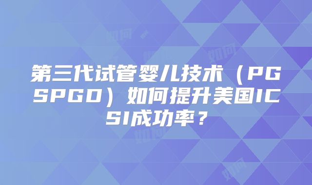 第三代试管婴儿技术（PGSPGD）如何提升美国ICSI成功率？