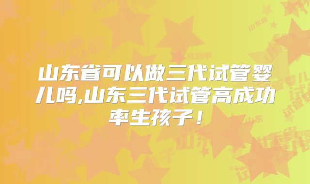 山东省可以做三代试管婴儿吗,山东三代试管高成功率生孩子！