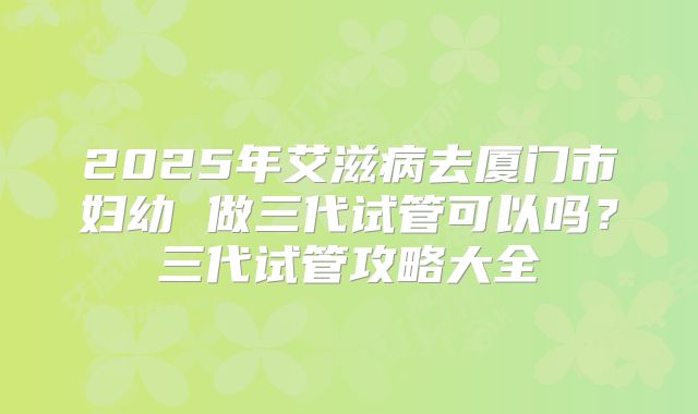 2025年艾滋病去厦门市妇幼 做三代试管可以吗？三代试管攻略大全