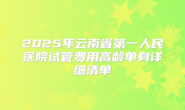2025年云南省第一人民医院试管费用高龄单身详细清单