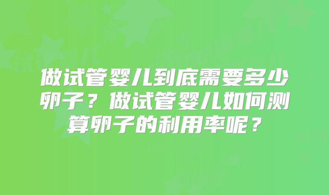 做试管婴儿到底需要多少卵子？做试管婴儿如何测算卵子的利用率呢？