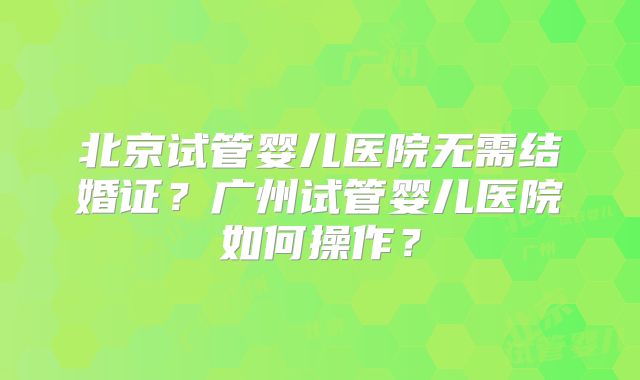 北京试管婴儿医院无需结婚证?广州试管婴儿医院如何操作?