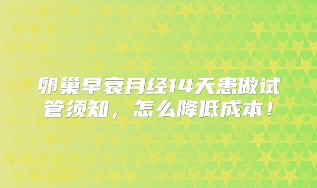 卵巢早衰月经14天患做试管须知,怎么降低成本!