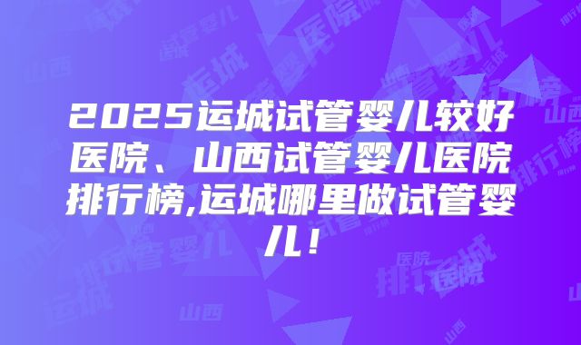 2025运城试管婴儿较好医院、山西试管婴儿医院排行榜,运城哪里做试管婴儿!