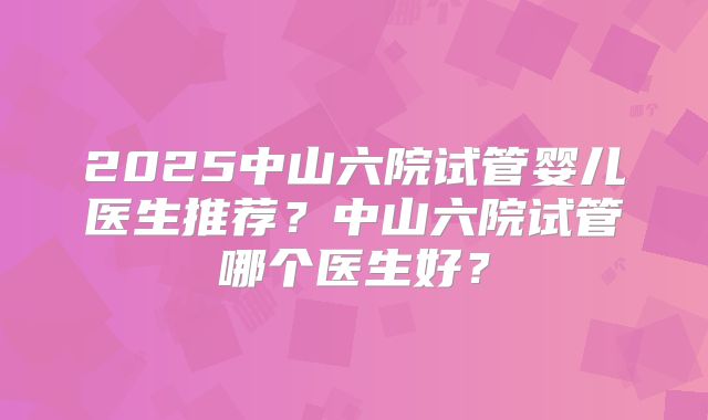 2025中山六院试管婴儿医生推荐?中山六院试管哪个医生好?