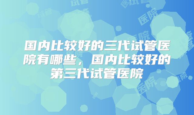 国内比较好的三代试管医院有哪些，国内比较好的第三代试管医院