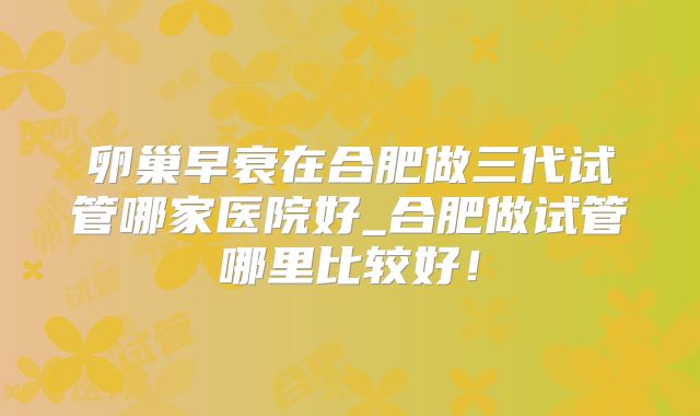 卵巢早衰在合肥做三代试管哪家医院好_合肥做试管哪里比较好！
