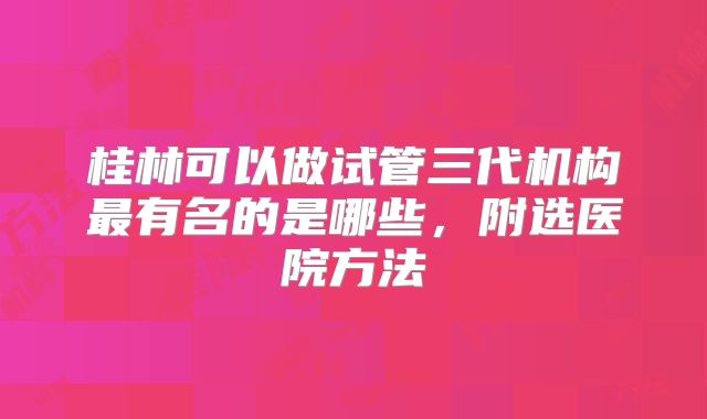 桂林可以做试管三代机构最有名的是哪些，附选医院方法