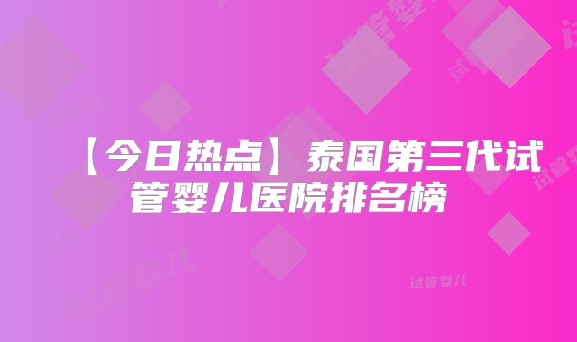 【今日热点】泰国第三代试管婴儿医院排名榜