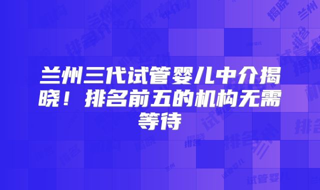 兰州三代试管婴儿中介揭晓！排名前五的机构无需等待