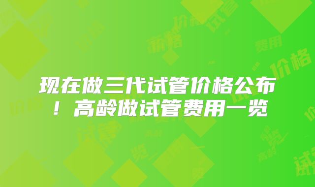 现在做三代试管价格公布！高龄做试管费用一览
