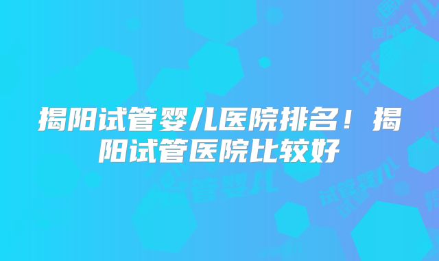 揭阳试管婴儿医院排名！揭阳试管医院比较好