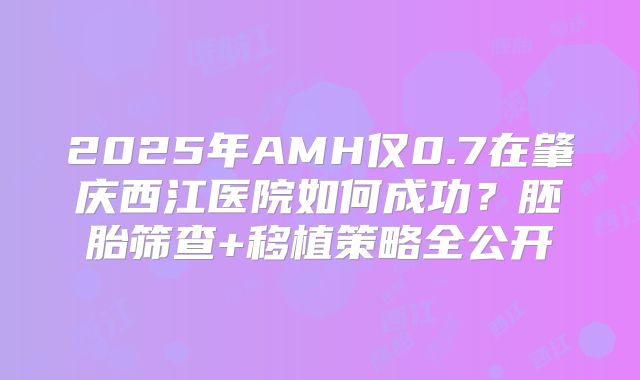 2025年AMH仅0.7在肇庆西江医院如何成功？胚胎筛查+移植策略全公开