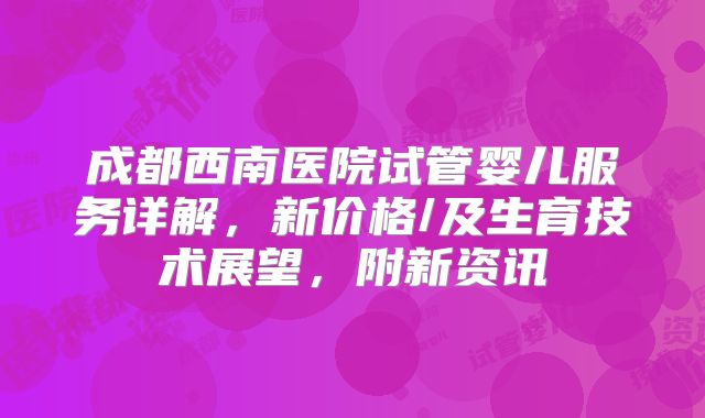成都西南医院试管婴儿服务详解，新价格/及生育技术展望，附新资讯