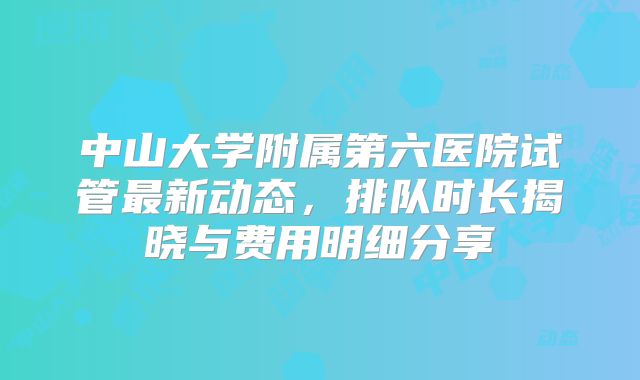 中山大学附属第六医院试管最新动态，排队时长揭晓与费用明细分享