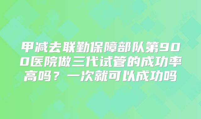甲减去联勤保障部队第900医院做三代试管的成功率高吗？一次就可以成功吗