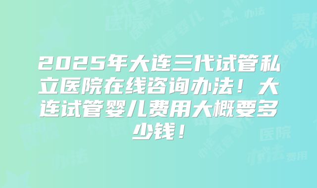 2025年大连三代试管私立医院在线咨询办法！大连试管婴儿费用大概要多少钱！