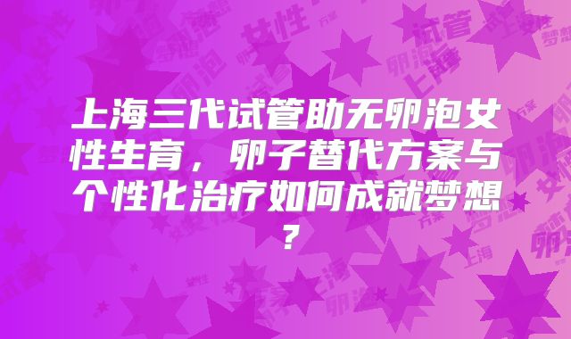 上海三代试管助无卵泡女性生育，卵子替代方案与个性化治疗如何成就梦想？