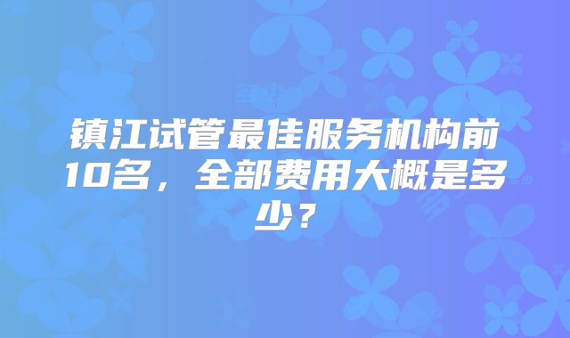 镇江试管最佳服务机构前10名,全部费用大概是多少?
