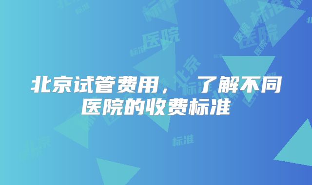 北京试管费用， 了解不同医院的收费标准