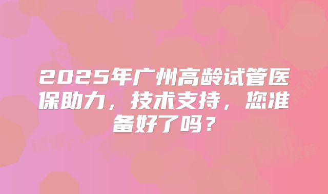 2025年广州高龄试管医保助力，技术支持，您准备好了吗？