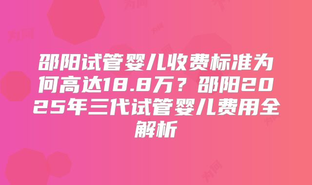 邵阳试管婴儿收费标准为何高达18.8万？邵阳2025年三代试管婴儿费用全解析