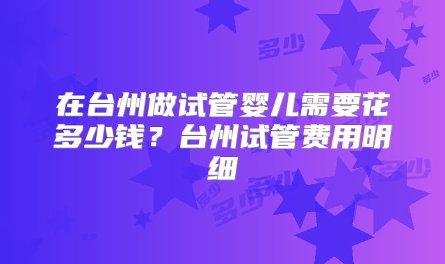 在台州做试管婴儿需要花多少钱？台州试管费用明细