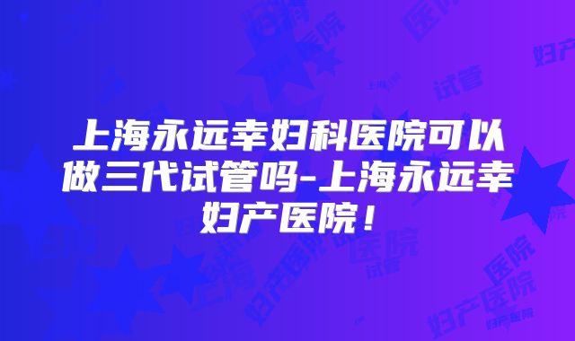 上海永远幸妇科医院可以做三代试管吗-上海永远幸妇产医院!