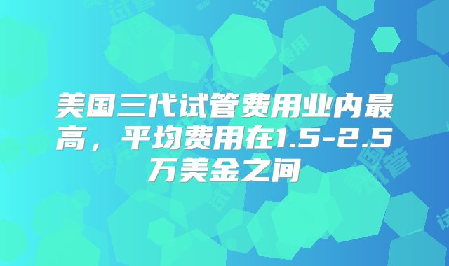 美国三代试管费用业内最高,平均费用在1.5-2.5万美金之间