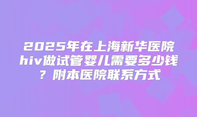 2025年在上海新华医院hiv做试管婴儿需要多少钱？附本医院联系方式
