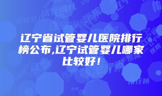 辽宁省试管婴儿医院排行榜公布,辽宁试管婴儿哪家比较好！