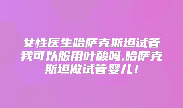 女性医生哈萨克斯坦试管我可以服用叶酸吗,哈萨克斯坦做试管婴儿！