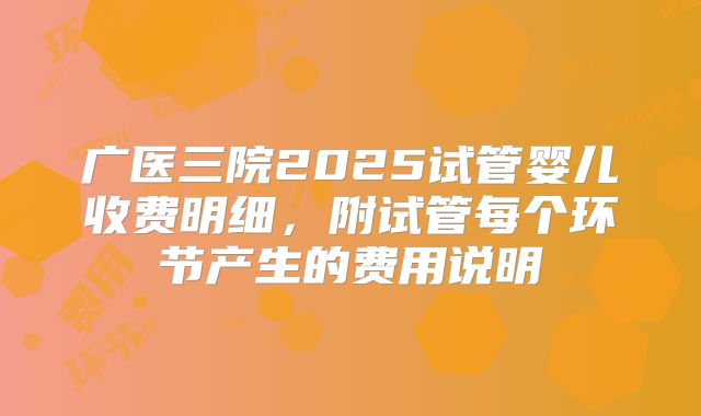 广医三院2025试管婴儿收费明细,附试管每个环节产生的费用说明