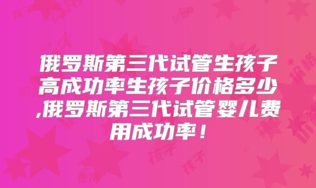 俄罗斯第三代试管生孩子高成功率生孩子价格多少,俄罗斯第三代试管婴儿费用成功率！