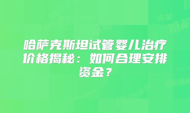 哈萨克斯坦试管婴儿治疗价格揭秘：如何合理安排资金？