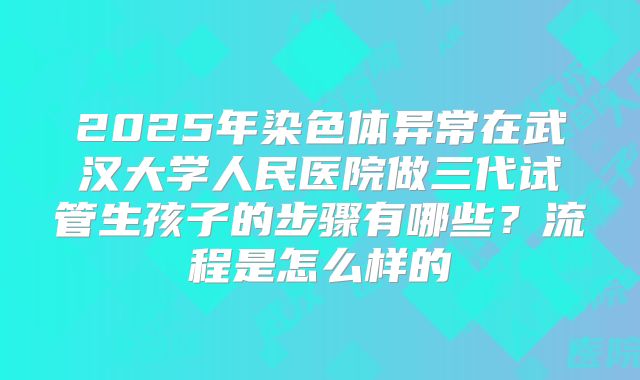 2025年染色体异常在武汉大学人民医院做三代试管生孩子的步骤有哪些?流程是怎么样的