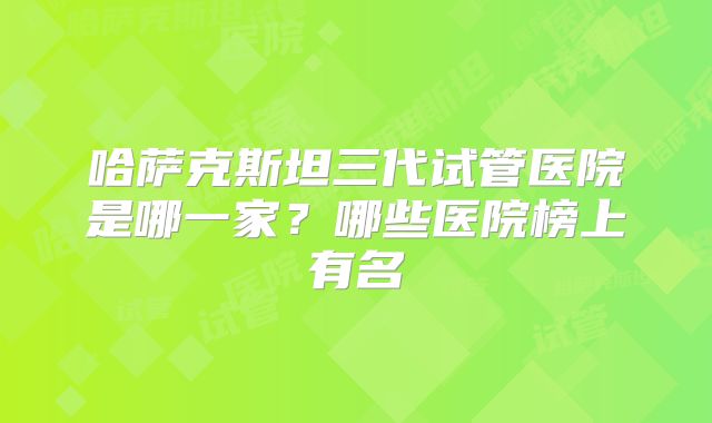 哈萨克斯坦三代试管医院是哪一家?哪些医院榜上有名