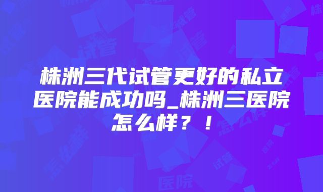 株洲三代试管更好的私立医院能成功吗_株洲三医院怎么样？！