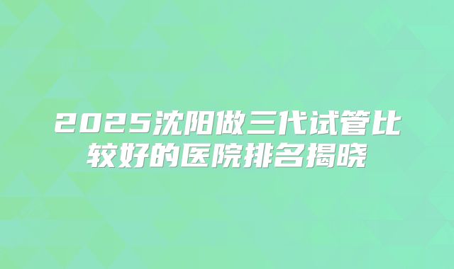 2025沈阳做三代试管比较好的医院排名揭晓