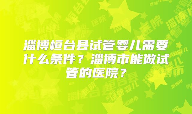 淄博桓台县试管婴儿需要什么条件？淄博市能做试管的医院？