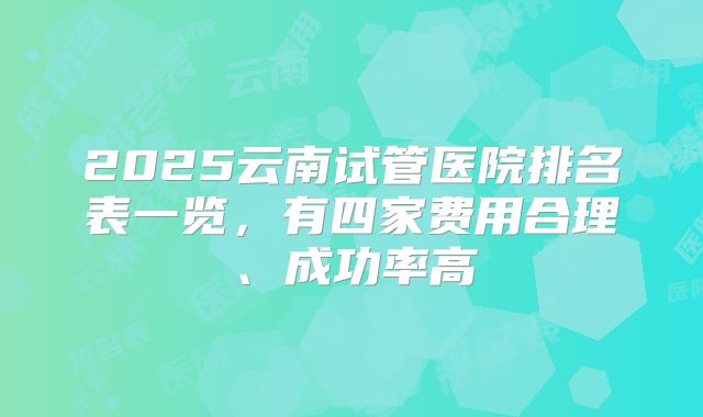 2025云南试管医院排名表一览，有四家费用合理、成功率高